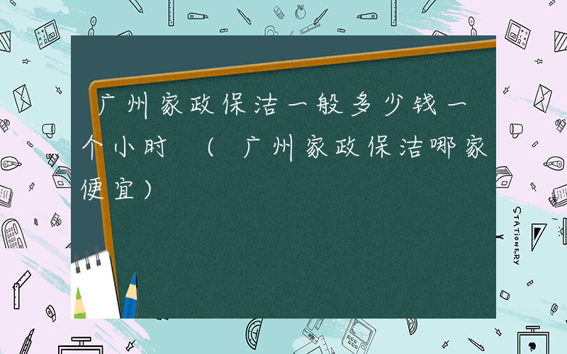 广州家政保洁一般多少钱一个小时 (广州家政保洁哪家便宜)